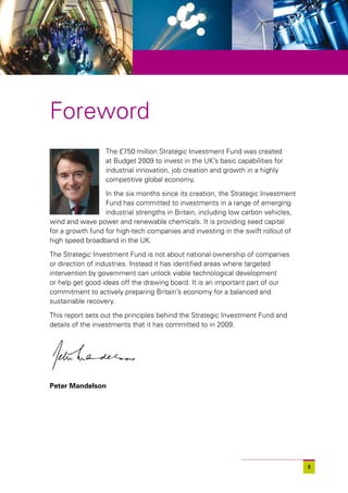 Foreword
                  The £750 million Strategic Investment Fund was created
                  at Budget 2009 to invest in the UK’s basic capabilities for
                  industrial innovation, job creation and growth in a highly
                  competitive global economy.
                  In the six months since its creation, the Strategic Investment
                  Fund has committed to investments in a range of emerging
                  industrial strengths in Britain, including low carbon vehicles,
wind and wave power and renewable chemicals. It is providing seed capital
for a growth fund for high-tech companies and investing in the swift rollout of
high speed broadband in the UK.

The Strategic Investment Fund is not about national ownership of companies
or direction of industries. Instead it has identified areas where targeted
intervention by government can unlock viable technological development
or help get good ideas off the drawing board. It is an important part of our
commitment to actively preparing Britain’s economy for a balanced and
sustainable recovery.

This report sets out the principles behind the Strategic Investment Fund and
details of the investments that it has committed to in 2009.




Peter Mandelson




                                                                                    3
 