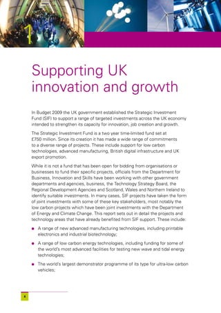 1
    Supporting UK
    innovation and growth
    In Budget 2009 the UK government established the Strategic Investment
    Fund (SIF) to support a range of targeted investments across the UK economy
    intended to strengthen its capacity for innovation, job creation and growth.

    The Strategic Investment Fund is a two year time-limited fund set at
    £750 million. Since its creation it has made a wide range of commitments
    to a diverse range of projects. These include support for low carbon
    technologies, advanced manufacturing, British digital infrastructure and UK
    export promotion.

    While it is not a fund that has been open for bidding from organisations or
    businesses to fund their specific projects, officials from the Department for
    Business, Innovation and Skills have been working with other government
    departments and agencies, business, the Technology Strategy Board, the
    Regional Development Agencies and Scotland, Wales and Northern Ireland to
    identify suitable investments. In many cases, SIF projects have taken the form
    of joint investments with some of these key stakeholders, most notably the
    low carbon projects which have been joint investments with the Department
    of Energy and Climate Change. This report sets out in detail the projects and
    technology areas that have already benefited from SIF support. These include:

    l   A range of new advanced manufacturing technologies, including printable
        electronics and industrial biotechnology;

    l   A range of low carbon energy technologies, including funding for some of
        the world’s most advanced facilities for testing new wave and tidal energy
        technologies;

    l   The world’s largest demonstrator programme of its type for ultra-low carbon
        vehicles;




4
 