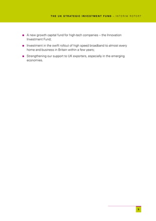 T H E U K S T R AT E G I C I N V E S T M E N T F U N D – I N T E R I M R E P O R T




l   A new growth capital fund for high-tech companies – the Innovation
    Investment Fund;

l   Investment in the swift rollout of high speed broadband to almost every
    home and business in Britain within a few years;

l   Strengthening our support to UK exporters, especially in the emerging
    economies.




                                                                                                   5
 
