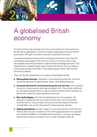 2
    A globalised British
    economy
    The UK economy that emerges from the current downturn will continue to
    be defined by globalisation, which will create huge opportunities for British
    businesses, although it will also bring new competitive pressures.

    Increased competitive pressure from emerging economies mean that the
    comparative advantages of UK firms will continue to be focused in high-
    value goods and services based on sophisticated knowledge and skills. The
    fragmentation of global supply chains means that British firms are likely to
    increasingly produce and trade in intermediate goods rather than finished
    consumer products.

    They will also be responding to a number of broad global trends:

    l   Rising global incomes, especially in the emerging economies, will drive
        consumer demand for sophisticated, higher value-added products;

    l   Increased demand for environmental goods and services, both a general
        function of rising incomes and a general global shift. This will be reinforced
        by international agreements to reduce carbon emissions which will drive up
        demand for more low carbon goods and services;

    l   New technologies will drive the development of new products. The
        strength of global demand for products which offer new functionality,
        entertainment or luxury to both consumers and businesses will remain
        considerable, even as the life cycles for these products shorten;

    l   Ageing populations will also impact on consumer demand. Over the next
        twenty years the ratio of elderly to the working age population is expected
        to increase by 40-60% in the advanced economies. In contrast, emerging
        economies will see an increase in the number of people under 25.




6
 
