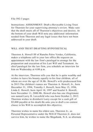 File 592-3 pages
Instructions: ASSIGNMENT: Draft a Revocable Living Trust
for Thurston for your supervising attorney's review. Make sure
that the draft meets all of Thurston's objectives and desires. At
the bottom of your draft Will note any additional information
needed from Thurston and any legal issues that have not been
addressed in your draft.
WILL AND TRUST DRAFTING HYPOTHETICAL
Thurston A. Howell III of Rancho Palos Verdes, California,
makes a telephone call to your law office.He requests an
appointment with the law firm's paralegal to arrange for the
preparation and execution of his Last Will and Testament. As
chief paralegal for the law firm, you schedule an interview for
him on Wednesday at 4:00 p.m.
At the interview, Thurston tells you that he is quite wealthy and
wishes to leave his bounty equally to his four children, all of
whom are over the age of 18.Mr. Howell's wife predeceased him
in 2013.The children's names are Thurston A. Howell, Jr., born
December 31, 1994, Timothy J. Howell, born May 15, 1996,
Linda E. Howell, born April 18, 1997 and Scarlet S. Howell,
born November 11, 2000.Mr. Howell also has one illegitimate
son named Larry D. Lovechild who was born October 2, 2012.
Thurston wishes to disinherit Larry except for a cash gift of
$5,000 payable at his death.He asks you to draft a no contest
clause in his Will to accomplish this objective.
Thurston wishes to name his oldest son, Thurston Jr., as
Personal Representative under the Will.If Thurston Jr. does not
survive him, he wishes to name the Megabank, N.A. as alternate
 