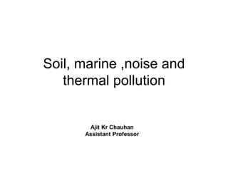 Soil, marine ,noise and
thermal pollution
Ajit Kr Chauhan
Assistant Professor
 