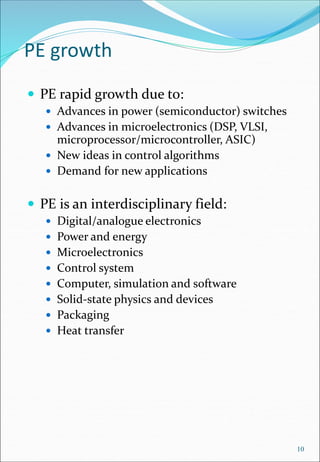 PE growth
 PE rapid growth due to:
 Advances in power (semiconductor) switches
 Advances in microelectronics (DSP, VLSI,
microprocessor/microcontroller, ASIC)
 New ideas in control algorithms
 Demand for new applications
 PE is an interdisciplinary field:
 Digital/analogue electronics
 Power and energy
 Microelectronics
 Control system
 Computer, simulation and software
 Solid-state physics and devices
 Packaging
 Heat transfer
10
 