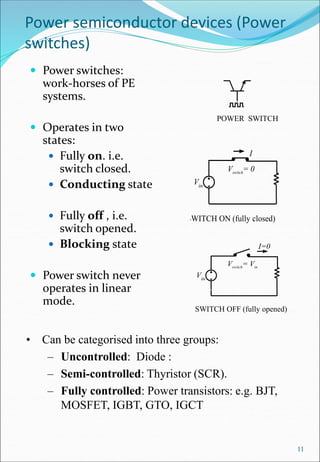 Power semiconductor devices (Power
switches)
 Power switches:
work-horses of PE
systems.
 Operates in two
states:
 Fully on. i.e.
switch closed.
 Conducting state
 Fully off , i.e.
switch opened.
 Blocking state
 Power switch never
operates in linear
mode.
POWER SWITCH
SWITCH OFF (fully opened)
Vin
Vswitch= Vin
I=0
11
SWITCH ON (fully closed)
Vin
Vswitch= 0
I
• Can be categorised into three groups:
– Uncontrolled: Diode :
– Semi-controlled: Thyristor (SCR).
– Fully controlled: Power transistors: e.g. BJT,
MOSFET, IGBT, GTO, IGCT
 