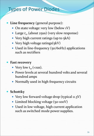 Types of Power Diodes
 Line frequency (general purpose):
 On state voltage: very low (below 1V)
 Large trr (about 25us) (very slow response)
 Very high current ratings (up to 5kA)
 Very high voltage ratings(5kV)
 Used in line-frequency (50/60Hz) applications
such as rectifiers
 Fast recovery
 Very low trr (<1us).
 Power levels at several hundred volts and several
hundred amps
 Normally used in high frequency circuits
 Schottky
 Very low forward voltage drop (typical 0.3V)
 Limited blocking voltage (50-100V)
 Used in low voltage, high current application
such as switched mode power supplies.
16
 