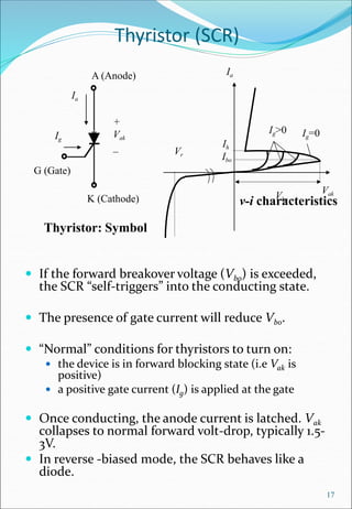 Thyristor (SCR)
 If the forward breakover voltage (Vbo) is exceeded,
the SCR “self-triggers” into the conducting state.
 The presence of gate current will reduce Vbo.
 “Normal” conditions for thyristors to turn on:
 the device is in forward blocking state (i.e Vak is
positive)
 a positive gate current (Ig) is applied at the gate
 Once conducting, the anode current is latched. Vak
collapses to normal forward volt-drop, typically 1.5-
3V.
 In reverse -biased mode, the SCR behaves like a
diode.
17
v-i characteristics
A (Anode)
K (Cathode)
+
Vak
_
Ia
Thyristor: Symbol
G (Gate)
Ig
Ia
Vak
Vr
Ig=0
Ig>0
Ih
Ibo
Vbo
 