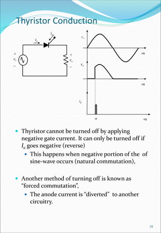 Thyristor Conduction
 Thyristor cannot be turned off by applying
negative gate current. It can only be turned off if
Ia goes negative (reverse)
 This happens when negative portion of the of
sine-wave occurs (natural commutation),
 Another method of turning off is known as
“forced commutation”,
 The anode current is “diverted” to another
circuitry.
18
+
vo
_
+
vs
_
ig
ia
t
vo

ig
t
t
vs
 