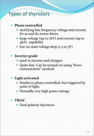 Types of thyristors
 Phase controlled
 rectifying line frequency voltage and current
for ac and dc motor drives
 large voltage (up to 7kV) and current (up to
4kA) capability
 low on-state voltage drop (1.5 to 3V)
 Inverter grade
 used in inverter and chopper
 Quite fast. Can be turned-on using “force-
commutation” method.
 Light activated
 Similar to phase controlled, but triggered by
pulse of light.
 Normally very high power ratings
 TRIAC
 Dual polarity thyristors
19
 