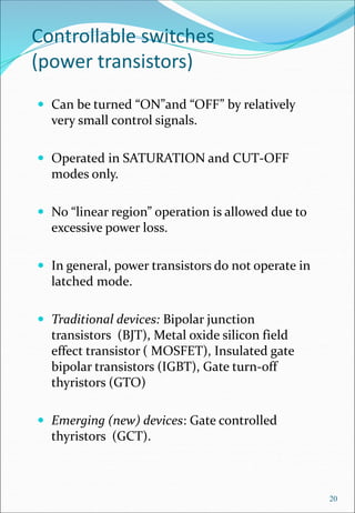 Controllable switches
(power transistors)
 Can be turned “ON”and “OFF” by relatively
very small control signals.
 Operated in SATURATION and CUT-OFF
modes only.
 No “linear region” operation is allowed due to
excessive power loss.
 In general, power transistors do not operate in
latched mode.
 Traditional devices: Bipolar junction
transistors (BJT), Metal oxide silicon field
effect transistor ( MOSFET), Insulated gate
bipolar transistors (IGBT), Gate turn-off
thyristors (GTO)
 Emerging (new) devices: Gate controlled
thyristors (GCT).
20
 