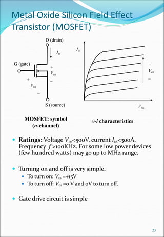 Metal Oxide Silicon Field Effect
Transistor (MOSFET)
 Ratings: Voltage VDS<500V, current IDS<300A.
Frequency f >100KHz. For some low power devices
(few hundred watts) may go up to MHz range.
 Turning on and off is very simple.
 To turn on: VGS =+15V
 To turn off: VGS =0 V and 0V to turn off.
 Gate drive circuit is simple
23
v-i characteristics
MOSFET: symbol
(n-channel)
+
VDS
_
ID
D (drain)
G (gate)
S (source)
+
VGS
_
ID
VDS
+
VGS
_
 