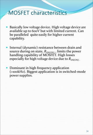 MOSFET characteristics
 Basically low voltage device. High voltage device are
available up to 600V but with limited current. Can
be paralleled quite easily for higher current
capability.
 Internal (dynamic) resistance between drain and
source during on state, RDS(ON), , limits the power
handling capability of MOSFET. High losses
especially for high voltage device due to RDS(ON) .
 Dominant in high frequency application
(>100kHz). Biggest application is in switched-mode
power supplies.
24
 