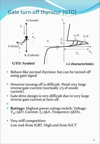 Gate turn-off thyristor (GTO)
 Behave like normal thyristor, but can be turned off
using gate signal
 However turning off is difficult. Need very large
reverse gate current (normally 1/5 of anode
current).
 Gate drive design is very difficult due to very large
reverse gate current at turn off.

 Ratings: Highest power ratings switch: Voltage:
Vak<5kV; Current: Ia<5kA. Frequency<5KHz.
 Very stiff competition:
Low end-from IGBT. High end from IGCT
26
G (Gate)
A (Anode)
K (Cathode)
+
Vak
_
Ia
GTO: Symbol
I
g
v-i characteristics
Ia
Vak
Vr
Ig=0
Ig>0
Ih
Ibo
Vbo
 