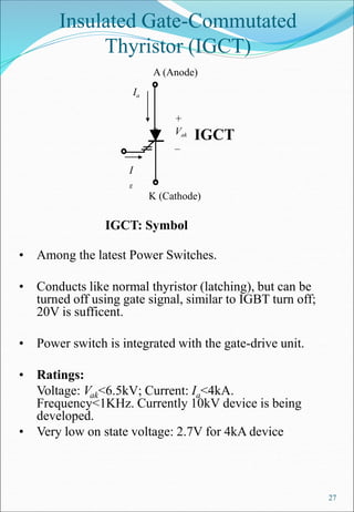 27
Insulated Gate-Commutated
Thyristor (IGCT)
• Among the latest Power Switches.
• Conducts like normal thyristor (latching), but can be
turned off using gate signal, similar to IGBT turn off;
20V is sufficent.
• Power switch is integrated with the gate-drive unit.
• Ratings:
Voltage: Vak<6.5kV; Current: Ia<4kA.
Frequency<1KHz. Currently 10kV device is being
developed.
• Very low on state voltage: 2.7V for 4kA device
A (Anode)
IGCT: Symbol
K (Cathode)
+
Vak
_
Ia
I
g
IGCT
 