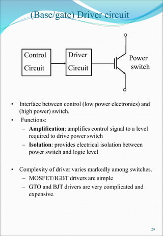 29
(Base/gate) Driver circuit
• Interface between control (low power electronics) and
(high power) switch.
• Functions:
– Amplification: amplifies control signal to a level
required to drive power switch
– Isolation: provides electrical isolation between
power switch and logic level
• Complexity of driver varies markedly among switches.
– MOSFET/IGBT drivers are simple
– GTO and BJT drivers are very complicated and
expensive.
Control
Circuit
Driver
Circuit
Power
switch
 