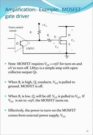 Amplification: Example: MOSFET
gate driver
 Note: MOSFET requires VGS =+15V for turn on and
0V to turn off. LM311 is a simple amp with open
collector output Q1.
 When B1 is high, Q1 conducts. VGS is pulled to
ground. MOSFET is off.
 When B1 is low, Q1 will be off. VGS is pulled to VGG. If
VGG is set to +15V, the MOSFET turns on.
 Effectively, the power to turn-on the MOSFET
comes form external power supply, VGG
30
+
VDC
_
D
G
S
+
VGS
_
From control
circuit
+VGG
R1
Rg
LM311
Q1
 