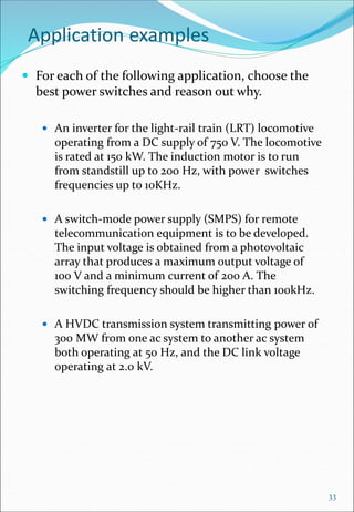 Application examples
 For each of the following application, choose the
best power switches and reason out why.
 An inverter for the light-rail train (LRT) locomotive
operating from a DC supply of 750 V. The locomotive
is rated at 150 kW. The induction motor is to run
from standstill up to 200 Hz, with power switches
frequencies up to 10KHz.
 A switch-mode power supply (SMPS) for remote
telecommunication equipment is to be developed.
The input voltage is obtained from a photovoltaic
array that produces a maximum output voltage of
100 V and a minimum current of 200 A. The
switching frequency should be higher than 100kHz.
 A HVDC transmission system transmitting power of
300 MW from one ac system to another ac system
both operating at 50 Hz, and the DC link voltage
operating at 2.0 kV.
33
 