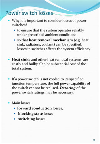 Power switch losses
 Why it is important to consider losses of power
switches?
 to ensure that the system operates reliably
under prescribed ambient conditions
 so that heat removal mechanism (e.g. heat
sink, radiators, coolant) can be specified.
losses in switches affects the system efficiency
 Heat sinks and other heat removal systems are
costly and bulky. Can be substantial cost of the
total system.
 If a power switch is not cooled to its specified
junction temperature, the full power capability of
the switch cannot be realised. Derating of the
power switch ratings may be necessary.
 Main losses:
 forward conduction losses,
 blocking state losses
 switching losses
34
 