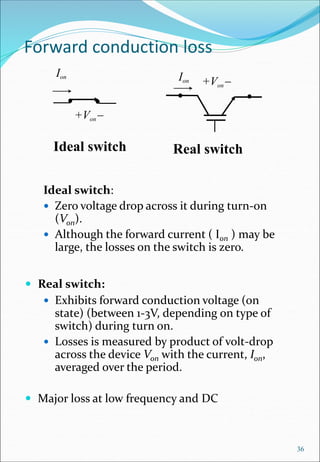 Forward conduction loss
Ideal switch:
 Zero voltage drop across it during turn-on
(Von).
 Although the forward current ( Ion ) may be
large, the losses on the switch is zero.
 Real switch:
 Exhibits forward conduction voltage (on
state) (between 1-3V, depending on type of
switch) during turn on.
 Losses is measured by product of volt-drop
across the device Von with the current, Ion,
averaged over the period.
 Major loss at low frequency and DC
36
+Von-
Ion
Ideal switch
Ion +Von-
Real switch
 
