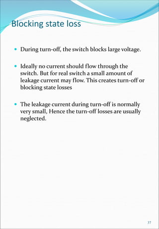 Blocking state loss
 During turn-off, the switch blocks large voltage.
 Ideally no current should flow through the
switch. But for real switch a small amount of
leakage current may flow. This creates turn-off or
blocking state losses
 The leakage current during turn-off is normally
very small, Hence the turn-off losses are usually
neglected.
37
 
