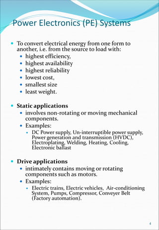 Power Electronics (PE) Systems
 To convert electrical energy from one form to
another, i.e. from the source to load with:
 highest efficiency,
 highest availability
 highest reliability
 lowest cost,
 smallest size
 least weight.
 Static applications
 involves non-rotating or moving mechanical
components.
 Examples:
 DC Power supply, Un-interruptible power supply,
Power generation and transmission (HVDC),
Electroplating, Welding, Heating, Cooling,
Electronic ballast
 Drive applications
 intimately contains moving or rotating
components such as motors.
 Examples:
 Electric trains, Electric vehicles, Air-conditioning
System, Pumps, Compressor, Conveyer Belt
(Factory automation).
4
 
