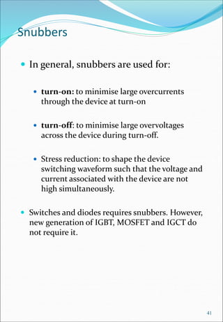 Snubbers
 In general, snubbers are used for:
 turn-on: to minimise large overcurrents
through the device at turn-on
 turn-off: to minimise large overvoltages
across the device during turn-off.
 Stress reduction: to shape the device
switching waveform such that the voltage and
current associated with the device are not
high simultaneously.
 Switches and diodes requires snubbers. However,
new generation of IGBT, MOSFET and IGCT do
not require it.
41
 