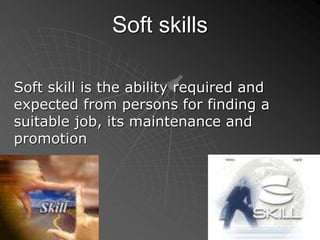 Soft skills
Soft skill is the ability required and
expected from persons for finding a
suitable job, its maintenance and
promotion
 