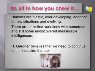  Humans are plastic, ever developing, adapting
to new situations and evolving.
 There are unlimited variations with numerous
and still some undiscovered measurable
intelligences.
 H. Gardner believes that we need to continue
to think outside the box.
 