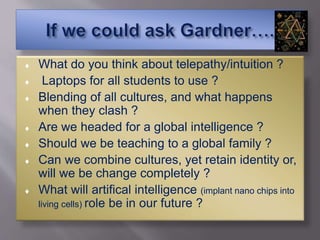  What do you think about telepathy/intuition ?
 Laptops for all students to use ?
 Blending of all cultures, and what happens
when they clash ?
 Are we headed for a global intelligence ?
 Should we be teaching to a global family ?
 Can we combine cultures, yet retain identity or,
will we be change completely ?
 What will artifical intelligence (implant nano chips into
living cells) role be in our future ?
 