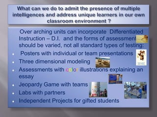 Over arching units can incorporate Differentiated
Instruction – D.I. and the forms of assessment
should be varied, not all standard types of testing:
 Posters with individual or team presentations
 Three dimensional modeling
 Assessments with color illustrations explaining an
essay
 Jeopardy Game with teams
 Labs with partners
 Independent Projects for gifted students
 