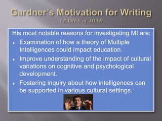 His most notable reasons for investigating MI are:
 Examination of how a theory of Multiple
Intelligences could impact education.
 Improve understanding of the impact of cultural
variations on cognitive and psychological
development.
 Fostering inquiry about how intelligences can
be supported in various cultural settings.
 