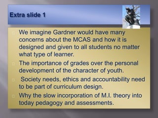 We imagine Gardner would have many
concerns about the MCAS and how it is
designed and given to all students no matter
what type of learner.
The importance of grades over the personal
development of the character of youth.
Society needs, ethics and accountability need
to be part of curriculum design.
Why the slow incorporation of M.I. theory into
today pedagogy and assessments.
 