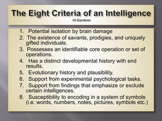 1. Potential isolation by brain damage
2. The existence of savants, prodigies, and uniquely
gifted individuals.
3. Possesses an identifiable core operation or set of
operations.
4. Has a distinct developmental history with end
results.
5. Evolutionary history and plausibility.
6. Support from experimental psychological tasks.
7. Support from findings that emphasize or exclude
certain intelligences.
8. Susceptibility to encoding in a system of symbols
(i.e. words, numbers, notes, pictures, symbols etc.)
 