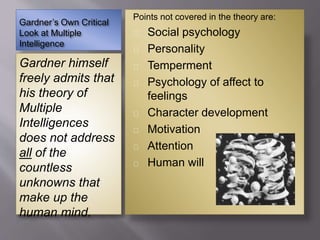 Gardner’s Own Critical
Look at Multiple
Intelligence
Gardner himself
freely admits that
his theory of
Multiple
Intelligences
does not address
all of the
countless
unknowns that
make up the
human mind.
Points not covered in the theory are:
Social psychology
Personality
Temperment
Psychology of affect to
feelings
Character development
Motivation
Attention
Human will
 