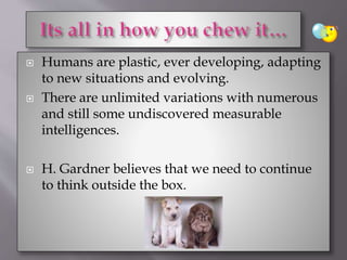  Humans are plastic, ever developing, adapting
to new situations and evolving.
 There are unlimited variations with numerous
and still some undiscovered measurable
intelligences.
 H. Gardner believes that we need to continue
to think outside the box.
 