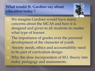  We imagine Gardner would have many
concerns about the MCAS and how it is
designed and given to all students no matter
what type of learner.
 The importance of grades over the personal
development of the character of youth.
 Society needs, ethics and accountability need
to be part of curriculum design.
 Why the slow incorporation of M.I. theory into
today pedagogy and assessments.
 