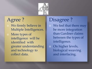Agree ?
 We firmly believe in
Multiple Intelligences.
 More types of
intelligence will be
identified with
greater understanding
and technology to
collect data.
Disagree ?
 We feel that there may
be more integration
than Gardner claims
between the types of
intelligence.
 On higher levels,
biological weaving
and interfacing.
 