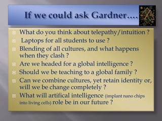  What do you think about telepathy/intuition ?
 Laptops for all students to use ?
 Blending of all cultures, and what happens
when they clash ?
 Are we headed for a global intelligence ?
 Should we be teaching to a global family ?
 Can we combine cultures, yet retain identity or,
will we be change completely ?
 What will artifical intelligence (implant nano chips
into living cells) role be in our future ?
 