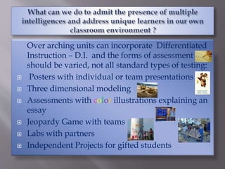Over arching units can incorporate Differentiated
Instruction – D.I. and the forms of assessment
should be varied, not all standard types of testing:
 Posters with individual or team presentations
 Three dimensional modeling
 Assessments with color illustrations explaining an
essay
 Jeopardy Game with teams
 Labs with partners
 Independent Projects for gifted students
 