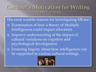 His most notable reasons for investigating MI are:
 Examination of how a theory of Multiple
Intelligences could impact education.
 Improve understanding of the impact of
cultural variations on cognitive and
psychological development.
 Fostering inquiry about how intelligences can
be supported in various cultural settings.
 