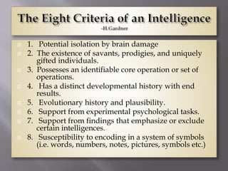  1. Potential isolation by brain damage
 2. The existence of savants, prodigies, and uniquely
gifted individuals.
 3. Possesses an identifiable core operation or set of
operations.
 4. Has a distinct developmental history with end
results.
 5. Evolutionary history and plausibility.
 6. Support from experimental psychological tasks.
 7. Support from findings that emphasize or exclude
certain intelligences.
 8. Susceptibility to encoding in a system of symbols
(i.e. words, numbers, notes, pictures, symbols etc.)
 