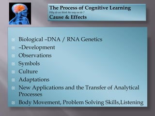  Biological –DNA / RNA Genetics
 –Development
 Observations
 Symbols
 Culture
 Adaptations
 New Applications and the Transfer of Analytical
Processes
 Body Movement, Problem Solving Skills,Listening
The Process of Cognitive Learning
Why do we think the way we do ?
Cause & Effects
 