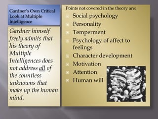 Gardner’s Own Critical
Look at Multiple
Intelligence
Gardner himself
freely admits that
his theory of
Multiple
Intelligences does
not address all of
the countless
unknowns that
make up the human
mind.
Points not covered in the theory are:
 Social psychology
 Personality
 Temperment
 Psychology of affect to
feelings
 Character development
 Motivation
 Attention
 Human will
 