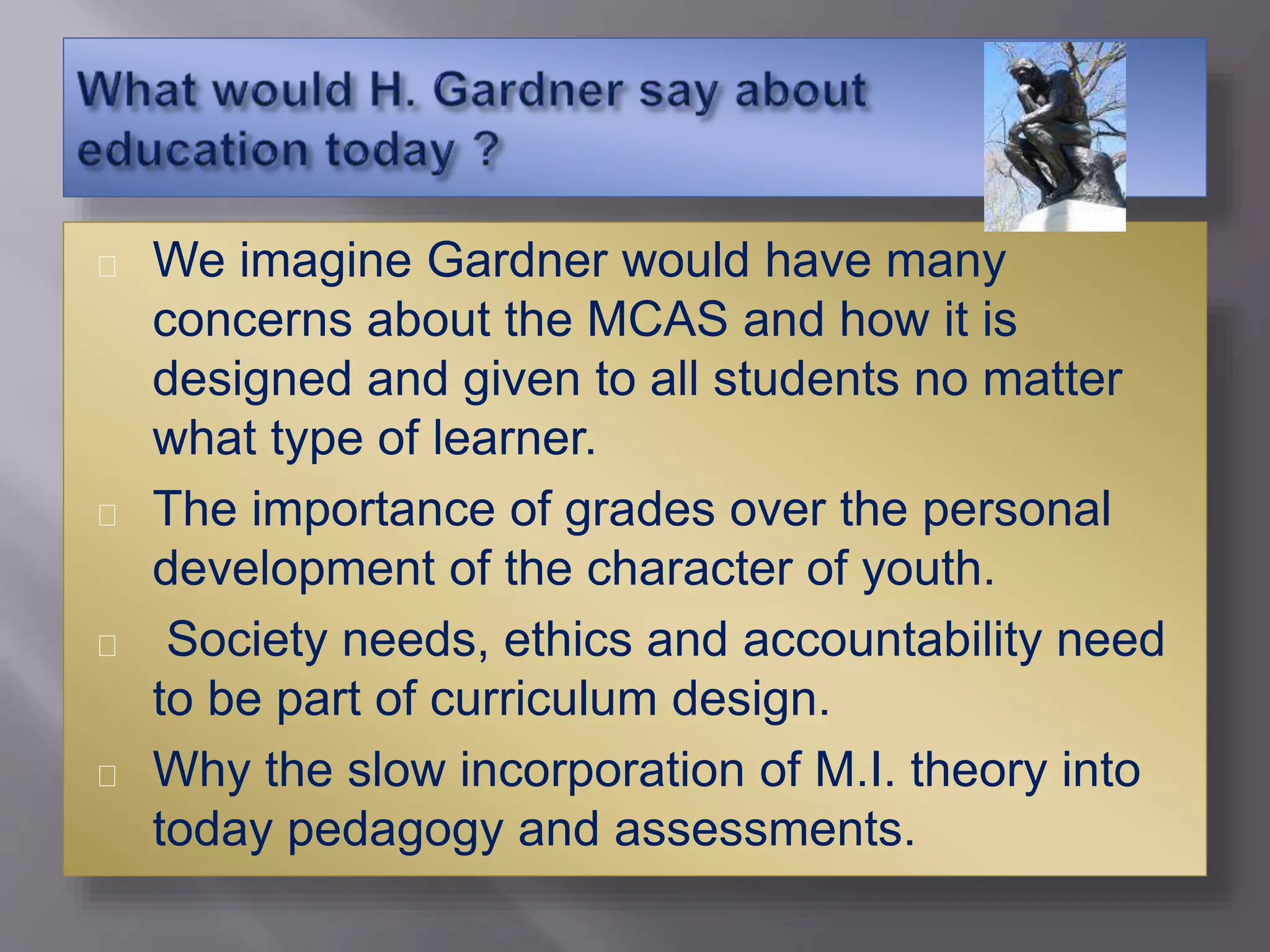 We imagine Gardner would have many
concerns about the MCAS and how it is
designed and given to all students no matter
what type of learner.
The importance of grades over the personal
development of the character of youth.
Society needs, ethics and accountability need
to be part of curriculum design.
Why the slow incorporation of M.I. theory into
today pedagogy and assessments.
 