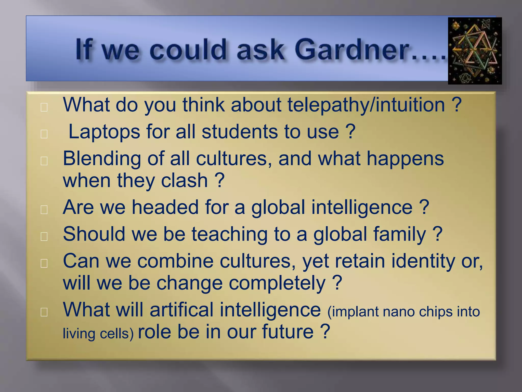 What do you think about telepathy/intuition ?
Laptops for all students to use ?
Blending of all cultures, and what happens
when they clash ?
Are we headed for a global intelligence ?
Should we be teaching to a global family ?
Can we combine cultures, yet retain identity or,
will we be change completely ?
What will artifical intelligence (implant nano chips into
living cells) role be in our future ?
 