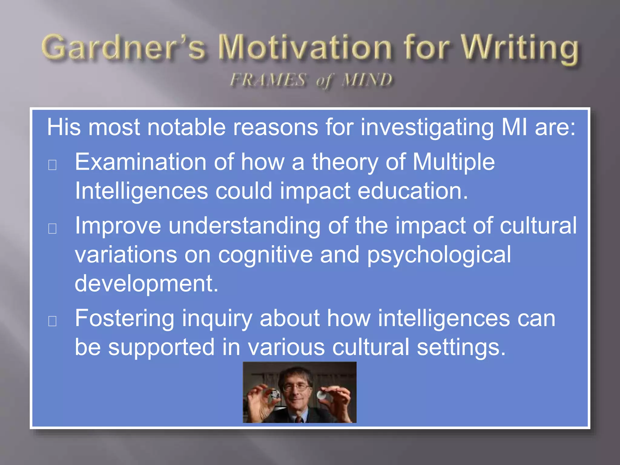 His most notable reasons for investigating MI are:
Examination of how a theory of Multiple
Intelligences could impact education.
Improve understanding of the impact of cultural
variations on cognitive and psychological
development.
Fostering inquiry about how intelligences can
be supported in various cultural settings.
 