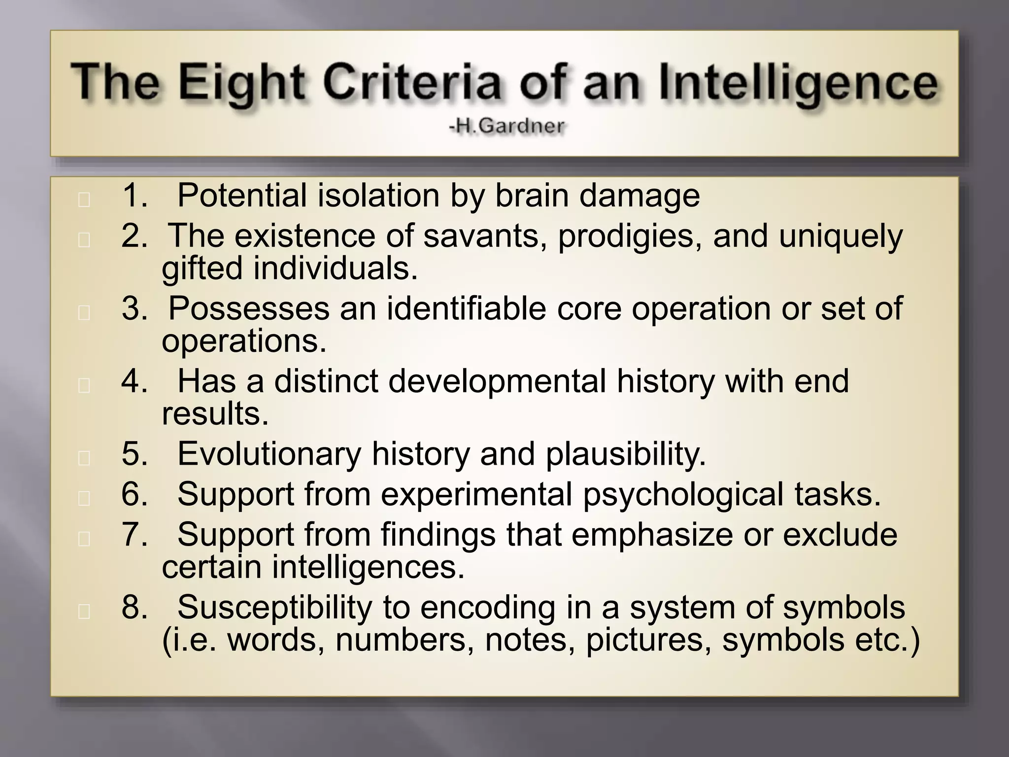 1. Potential isolation by brain damage
2. The existence of savants, prodigies, and uniquely
gifted individuals.
3. Possesses an identifiable core operation or set of
operations.
4. Has a distinct developmental history with end
results.
5. Evolutionary history and plausibility.
6. Support from experimental psychological tasks.
7. Support from findings that emphasize or exclude
certain intelligences.
8. Susceptibility to encoding in a system of symbols
(i.e. words, numbers, notes, pictures, symbols etc.)
 