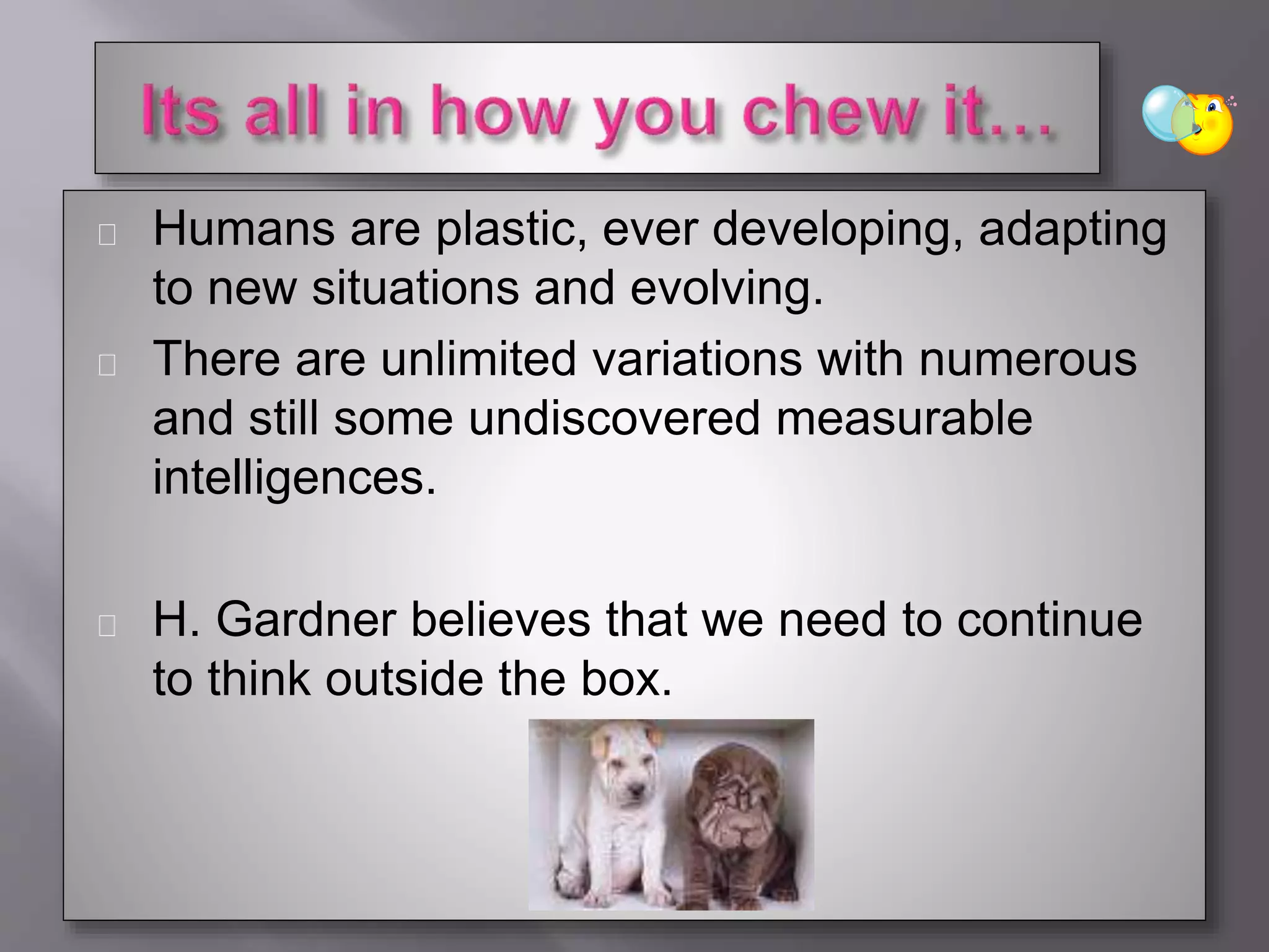 Humans are plastic, ever developing, adapting
to new situations and evolving.
There are unlimited variations with numerous
and still some undiscovered measurable
intelligences.
H. Gardner believes that we need to continue
to think outside the box.
 