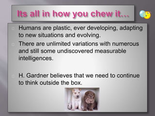 Humans are plastic, ever developing, adapting
to new situations and evolving.
There are unlimited variations with numerous
and still some undiscovered measurable
intelligences.
H. Gardner believes that we need to continue
to think outside the box.
 