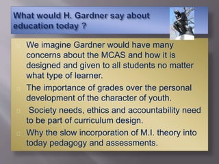 We imagine Gardner would have many
concerns about the MCAS and how it is
designed and given to all students no matter
what type of learner.
The importance of grades over the personal
development of the character of youth.
Society needs, ethics and accountability need
to be part of curriculum design.
Why the slow incorporation of M.I. theory into
today pedagogy and assessments.
 