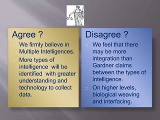 Agree ?
We firmly believe in
Multiple Intelligences.
More types of
intelligence will be
identified with greater
understanding and
technology to collect
data.
Disagree ?
We feel that there
may be more
integration than
Gardner claims
between the types of
intelligence.
On higher levels,
biological weaving
and interfacing.
 
